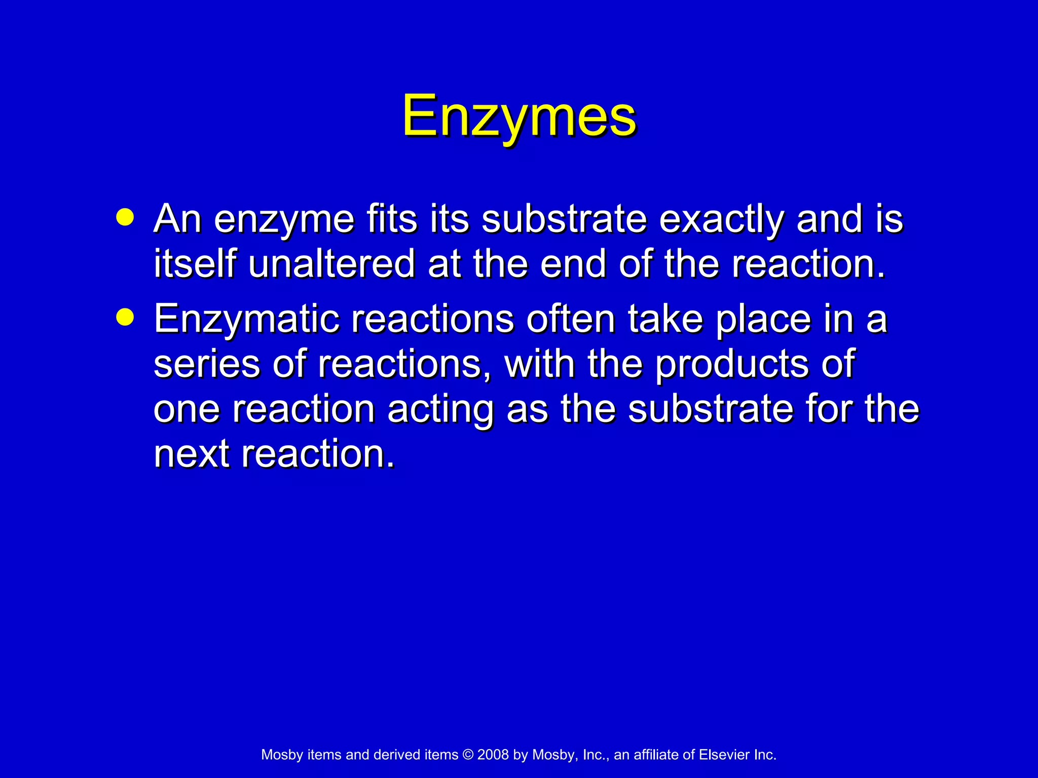 Enzymes An enzyme fits its substrate exactly and is itself unaltered at the end of the reaction. Enzymatic reactions often take place in a series of reactions, with the products of one reaction acting as the substrate for the next reaction. 