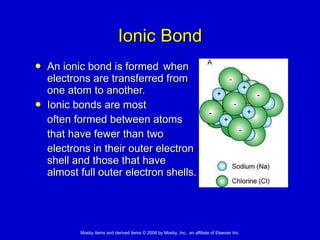Ionic Bond An ionic bond is formed  when  electrons are transferred from  one atom to another. Ionic bonds are most  often formed between atoms  that have fewer than two  electrons in their outer electron  shell and those that have  almost full outer electron shells. 