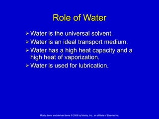 Role of Water Water is the universal solvent.  Water is an ideal transport medium. Water has a high heat capacity and a high heat of vaporization. Water is used for lubrication. 