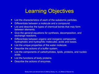 Learning Objectives List the characteristics of each of the subatomic particles. Differentiate between a molecule and a compound. List and describe the types of chemical bonds that may form between elements. Give the general equations for synthesis, decomposition, and exchange reactions. Differentiate between organic and inorganic compounds; hydrophobic and hydrophilic molecules; acids and bases. List the unique properties of the water molecule. Describe the actions of a buffer system. List the components of carbohydrates, lipids, proteins, and nucleic acids. List the functions of body proteins. Describe the actions of enzymes. 
