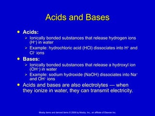 Acids and Bases Acids: Ionically bonded substances that release hydrogen ions (H + ) in water Example: hydrochloric acid (HCl) dissociates into H +  and Cl −  ions   Bases: Ionically bonded substances that release a hydroxyl ion (OH − ) in water Example: sodium hydroxide (NaOH) dissociates into Na +  and OH −  ions Acids and bases are also electrolytes  —  when they ionize in water, they can transmit electricity.   