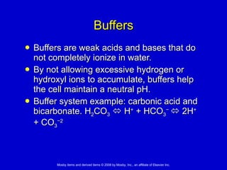 Buffers Buffers are weak acids and bases that do not completely ionize in water.  By not allowing excessive hydrogen or hydroxyl ions to accumulate, buffers help the cell maintain a neutral pH.  Buffer system example: carbonic acid and bicarbonate. H 2 CO 3     H +  + HCO 3 −    2H +  + CO 3 −2 
