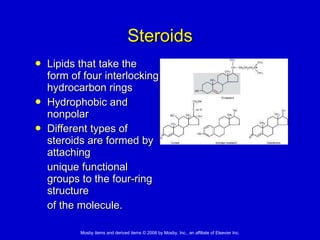 Steroids Lipids that take the form of four interlocking hydrocarbon rings  Hydrophobic and nonpolar  Different types of steroids are formed by attaching  unique functional groups to the four-ring structure  of the molecule. 