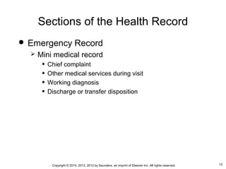 13Copyright © 2014, 2013, 2012 by Saunders, an imprint of Elsevier Inc. All rights reserved.
Sections of the Health Record
 Emergency Record
 Mini medical record
• Chief complaint
• Other medical services during visit
• Working diagnosis
• Discharge or transfer disposition
 