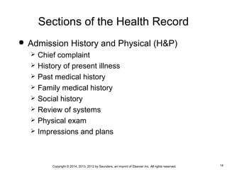 14Copyright © 2014, 2013, 2012 by Saunders, an imprint of Elsevier Inc. All rights reserved.
Sections of the Health Record
 Admission History and Physical (H&P)
 Chief complaint
 History of present illness
 Past medical history
 Family medical history
 Social history
 Review of systems
 Physical exam
 Impressions and plans
 