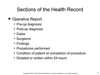 19Copyright © 2014, 2013, 2012 by Saunders, an imprint of Elsevier Inc. All rights reserved.
Sections of the Health Record
 Operative Report
 Pre-op diagnosis
 Post-op diagnosis
 Dates
 Surgeons
 Findings
 Procedures performed
 Condition of patient at completion of procedure
 Dictated or written within 24 hours
 