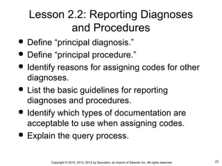 23Copyright © 2014, 2013, 2012 by Saunders, an imprint of Elsevier Inc. All rights reserved.
Lesson 2.2: Reporting Diagnoses
and Procedures
 Define “principal diagnosis.”
 Define “principal procedure.”
 Identify reasons for assigning codes for other
diagnoses.
 List the basic guidelines for reporting
diagnoses and procedures.
 Identify which types of documentation are
acceptable to use when assigning codes.
 Explain the query process.
 