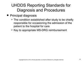 25Copyright © 2014, 2013, 2012 by Saunders, an imprint of Elsevier Inc. All rights reserved.
UHDDS Reporting Standards for
Diagnosis and Procedures
 Principal diagnosis
 The condition established after study to be chiefly
responsible for occasioning the admission of the
patient to the hospital for care
 Key to appropriate MS-DRG reimbursement
 