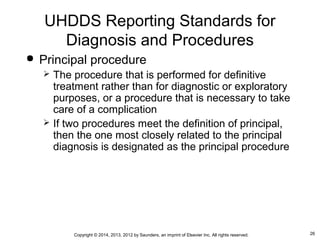 26Copyright © 2014, 2013, 2012 by Saunders, an imprint of Elsevier Inc. All rights reserved.
 Principal procedure
 The procedure that is performed for definitive
treatment rather than for diagnostic or exploratory
purposes, or a procedure that is necessary to take
care of a complication
 If two procedures meet the definition of principal,
then the one most closely related to the principal
diagnosis is designated as the principal procedure
UHDDS Reporting Standards for
Diagnosis and Procedures
 