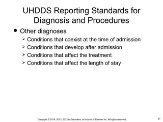 27Copyright © 2014, 2013, 2012 by Saunders, an imprint of Elsevier Inc. All rights reserved.
 Other diagnoses
 Conditions that coexist at the time of admission
 Conditions that develop after admission
 Conditions that affect the treatment
 Conditions that affect the length of stay
UHDDS Reporting Standards for
Diagnosis and Procedures
 