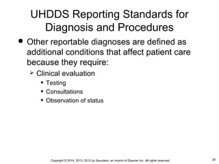 28Copyright © 2014, 2013, 2012 by Saunders, an imprint of Elsevier Inc. All rights reserved.
 Other reportable diagnoses are defined as
additional conditions that affect patient care
because they require:
 Clinical evaluation
• Testing
• Consultations
• Observation of status
UHDDS Reporting Standards for
Diagnosis and Procedures
 
