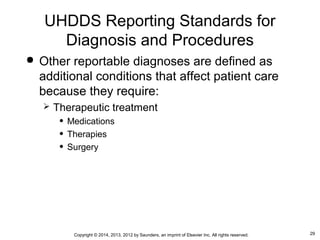 29Copyright © 2014, 2013, 2012 by Saunders, an imprint of Elsevier Inc. All rights reserved.
 Other reportable diagnoses are defined as
additional conditions that affect patient care
because they require:
 Therapeutic treatment
• Medications
• Therapies
• Surgery
UHDDS Reporting Standards for
Diagnosis and Procedures
 