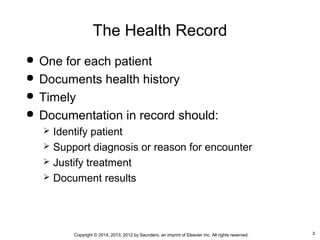3Copyright © 2014, 2013, 2012 by Saunders, an imprint of Elsevier Inc. All rights reserved.
The Health Record
 One for each patient
 Documents health history
 Timely
 Documentation in record should:
 Identify patient
 Support diagnosis or reason for encounter
 Justify treatment
 Document results
 