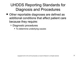 30Copyright © 2014, 2013, 2012 by Saunders, an imprint of Elsevier Inc. All rights reserved.
 Other reportable diagnoses are defined as
additional conditions that affect patient care
because they require:
 Diagnostic procedures
• To determine underlying causes
UHDDS Reporting Standards for
Diagnosis and Procedures
 