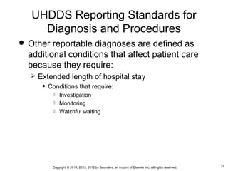 31Copyright © 2014, 2013, 2012 by Saunders, an imprint of Elsevier Inc. All rights reserved.
 Other reportable diagnoses are defined as
additional conditions that affect patient care
because they require:
 Extended length of hospital stay
• Conditions that require:
 Investigation
 Monitoring
 Watchful waiting
UHDDS Reporting Standards for
Diagnosis and Procedures
 