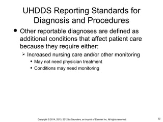32Copyright © 2014, 2013, 2012 by Saunders, an imprint of Elsevier Inc. All rights reserved.
 Other reportable diagnoses are defined as
additional conditions that affect patient care
because they require either:
 Increased nursing care and/or other monitoring
• May not need physician treatment
• Conditions may need monitoring
UHDDS Reporting Standards for
Diagnosis and Procedures
 