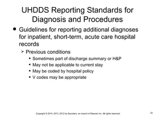 33Copyright © 2014, 2013, 2012 by Saunders, an imprint of Elsevier Inc. All rights reserved.
 Guidelines for reporting additional diagnoses
for inpatient, short-term, acute care hospital
records
 Previous conditions
• Sometimes part of discharge summary or H&P
• May not be applicable to current stay
• May be coded by hospital policy
• V codes may be appropriate
UHDDS Reporting Standards for
Diagnosis and Procedures
 