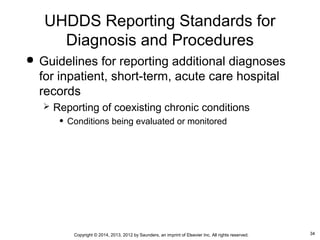 34Copyright © 2014, 2013, 2012 by Saunders, an imprint of Elsevier Inc. All rights reserved.
 Guidelines for reporting additional diagnoses
for inpatient, short-term, acute care hospital
records
 Reporting of coexisting chronic conditions
• Conditions being evaluated or monitored
UHDDS Reporting Standards for
Diagnosis and Procedures
 
