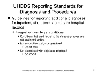 35Copyright © 2014, 2013, 2012 by Saunders, an imprint of Elsevier Inc. All rights reserved.
 Guidelines for reporting additional diagnoses
for inpatient, short-term, acute care hospital
records
 Integral vs. nonintegral conditions
• Conditions that are integral to the disease process are
not assigned codes
• Is the condition a sign or symptom?
 Do not code
• Not associated with a disease process?
 DO CODE
UHDDS Reporting Standards for
Diagnosis and Procedures
 