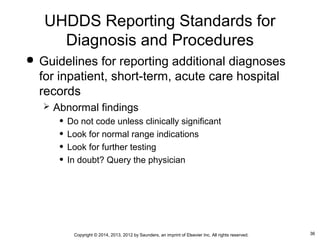 36Copyright © 2014, 2013, 2012 by Saunders, an imprint of Elsevier Inc. All rights reserved.
 Guidelines for reporting additional diagnoses
for inpatient, short-term, acute care hospital
records
 Abnormal findings
• Do not code unless clinically significant
• Look for normal range indications
• Look for further testing
• In doubt? Query the physician
UHDDS Reporting Standards for
Diagnosis and Procedures
 