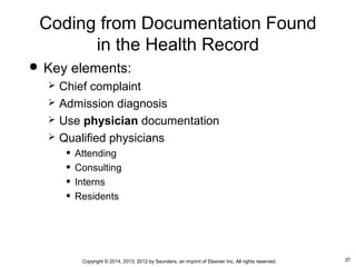 37Copyright © 2014, 2013, 2012 by Saunders, an imprint of Elsevier Inc. All rights reserved.
Coding from Documentation Found
in the Health Record
 Key elements:
 Chief complaint
 Admission diagnosis
 Use physician documentation
 Qualified physicians
• Attending
• Consulting
• Interns
• Residents
 