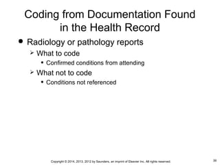 39Copyright © 2014, 2013, 2012 by Saunders, an imprint of Elsevier Inc. All rights reserved.
Coding from Documentation Found
in the Health Record
 Radiology or pathology reports
 What to code
• Confirmed conditions from attending
 What not to code
• Conditions not referenced
 