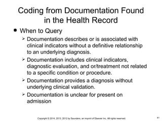 41Copyright © 2014, 2013, 2012 by Saunders, an imprint of Elsevier Inc. All rights reserved.
Coding from Documentation Found
in the Health Record
 When to Query
 Documentation describes or is associated with
clinical indicators without a definitive relationship
to an underlying diagnosis.
 Documentation includes clinical indicators,
diagnostic evaluation, and or/treatment not related
to a specific condition or procedure.
 Documentation provides a diagnosis without
underlying clinical validation.
 Documentation is unclear for present on
admission
 
