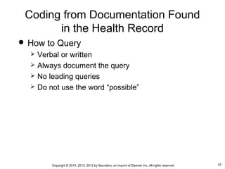 42Copyright © 2014, 2013, 2012 by Saunders, an imprint of Elsevier Inc. All rights reserved.
Coding from Documentation Found
in the Health Record
 How to Query
 Verbal or written
 Always document the query
 No leading queries
 Do not use the word “possible”
 