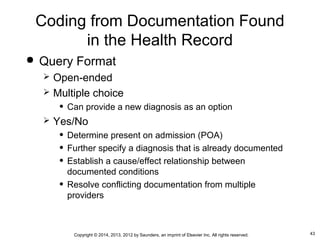 43Copyright © 2014, 2013, 2012 by Saunders, an imprint of Elsevier Inc. All rights reserved.
Coding from Documentation Found
in the Health Record
 Query Format
 Open-ended
 Multiple choice
• Can provide a new diagnosis as an option
 Yes/No
• Determine present on admission (POA)
• Further specify a diagnosis that is already documented
• Establish a cause/effect relationship between
documented conditions
• Resolve conflicting documentation from multiple
providers
 