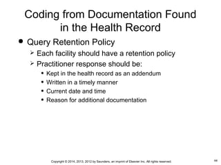 44Copyright © 2014, 2013, 2012 by Saunders, an imprint of Elsevier Inc. All rights reserved.
Coding from Documentation Found
in the Health Record
 Query Retention Policy
 Each facility should have a retention policy
 Practitioner response should be:
• Kept in the health record as an addendum
• Written in a timely manner
• Current date and time
• Reason for additional documentation
 