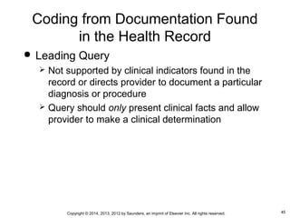 45Copyright © 2014, 2013, 2012 by Saunders, an imprint of Elsevier Inc. All rights reserved.
Coding from Documentation Found
in the Health Record
 Leading Query
 Not supported by clinical indicators found in the
record or directs provider to document a particular
diagnosis or procedure
 Query should only present clinical facts and allow
provider to make a clinical determination
 
