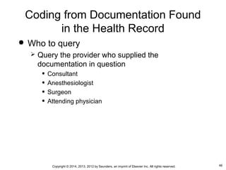 46Copyright © 2014, 2013, 2012 by Saunders, an imprint of Elsevier Inc. All rights reserved.
Coding from Documentation Found
in the Health Record
 Who to query
 Query the provider who supplied the
documentation in question
• Consultant
• Anesthesiologist
• Surgeon
• Attending physician
 