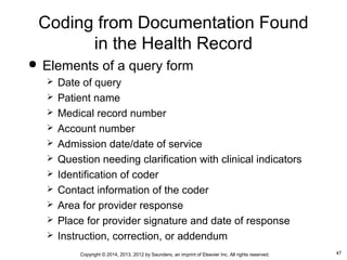 47Copyright © 2014, 2013, 2012 by Saunders, an imprint of Elsevier Inc. All rights reserved.
Coding from Documentation Found
in the Health Record
 Elements of a query form
 Date of query
 Patient name
 Medical record number
 Account number
 Admission date/date of service
 Question needing clarification with clinical indicators
 Identification of coder
 Contact information of the coder
 Area for provider response
 Place for provider signature and date of response
 Instruction, correction, or addendum
 
