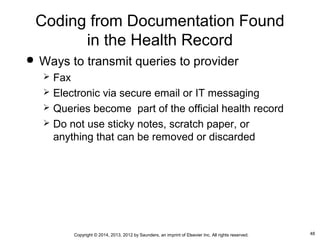 48Copyright © 2014, 2013, 2012 by Saunders, an imprint of Elsevier Inc. All rights reserved.
Coding from Documentation Found
in the Health Record
 Ways to transmit queries to provider
 Fax
 Electronic via secure email or IT messaging
 Queries become part of the official health record
 Do not use sticky notes, scratch paper, or
anything that can be removed or discarded
 