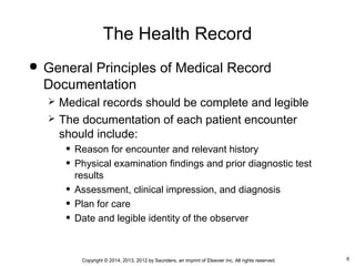 6Copyright © 2014, 2013, 2012 by Saunders, an imprint of Elsevier Inc. All rights reserved.
The Health Record
 General Principles of Medical Record
Documentation
 Medical records should be complete and legible
 The documentation of each patient encounter
should include:
• Reason for encounter and relevant history
• Physical examination findings and prior diagnostic test
results
• Assessment, clinical impression, and diagnosis
• Plan for care
• Date and legible identity of the observer
 