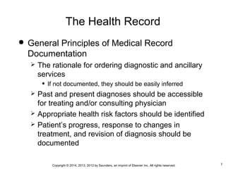 7Copyright © 2014, 2013, 2012 by Saunders, an imprint of Elsevier Inc. All rights reserved.
The Health Record
 General Principles of Medical Record
Documentation
 The rationale for ordering diagnostic and ancillary
services
• If not documented, they should be easily inferred
 Past and present diagnoses should be accessible
for treating and/or consulting physician
 Appropriate health risk factors should be identified
 Patient’s progress, response to changes in
treatment, and revision of diagnosis should be
documented
 