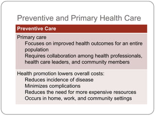Preventive and Primary Health Care
Preventive Care
Primary care
Focuses on improved health outcomes for an entire
population
Requires collaboration among health professionals,
health care leaders, and community members
Health promotion lowers overall costs:
Reduces incidence of disease
Minimizes complications
Reduces the need for more expensive resources
Occurs in home, work, and community settings

 