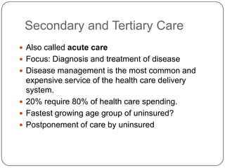 Secondary and Tertiary Care
 Also called acute care

 Focus: Diagnosis and treatment of disease
 Disease management is the most common and

expensive service of the health care delivery
system.
 20% require 80% of health care spending.
 Fastest growing age group of uninsured?
 Postponement of care by uninsured

 