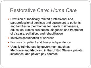 Restorative Care: Home Care
 Provision of medically related professional and

paraprofessional services and equipment to patients
and families in their homes for health maintenance,
education, illness prevention, diagnosis and treatment
of disease, palliation, and rehabilitation
 Involves coordination of services
 Focuses on patient and family independence
 Usually reimbursed by government (such as
Medicare and Medicaid in the United States), private
insurance, and private pay sources

 