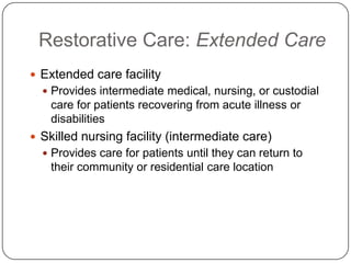 Restorative Care: Extended Care
 Extended care facility
 Provides intermediate medical, nursing, or custodial

care for patients recovering from acute illness or
disabilities
 Skilled nursing facility (intermediate care)
 Provides care for patients until they can return to

their community or residential care location

 