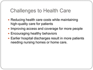 Challenges to Health Care
 Reducing health care costs while maintaining

high-quality care for patients
 Improving access and coverage for more people
 Encouraging healthy behaviors
 Earlier hospital discharges result in more patients
needing nursing homes or home care.

 