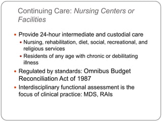 Continuing Care: Nursing Centers or
Facilities
 Provide 24-hour intermediate and custodial care
 Nursing, rehabilitation, diet, social, recreational, and

religious services
 Residents of any age with chronic or debilitating
illness

Omnibus Budget
Reconciliation Act of 1987

 Regulated by standards:

 Interdisciplinary functional assessment is the

focus of clinical practice: MDS, RAIs

 