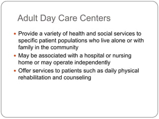 Adult Day Care Centers
 Provide a variety of health and social services to

specific patient populations who live alone or with
family in the community
 May be associated with a hospital or nursing
home or may operate independently
 Offer services to patients such as daily physical
rehabilitation and counseling

 