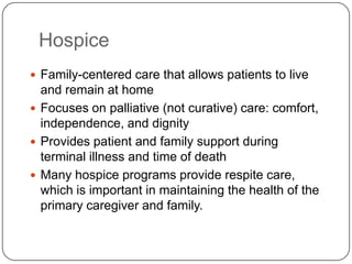 Hospice
 Family-centered care that allows patients to live

and remain at home
 Focuses on palliative (not curative) care: comfort,
independence, and dignity
 Provides patient and family support during
terminal illness and time of death
 Many hospice programs provide respite care,
which is important in maintaining the health of the
primary caregiver and family.

 