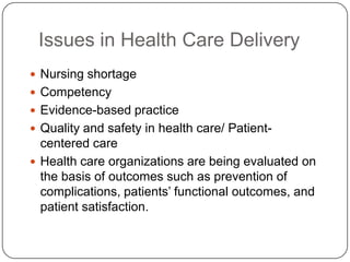Issues in Health Care Delivery
 Nursing shortage

 Competency
 Evidence-based practice
 Quality and safety in health care/ Patient-

centered care
 Health care organizations are being evaluated on
the basis of outcomes such as prevention of
complications, patients’ functional outcomes, and
patient satisfaction.

 