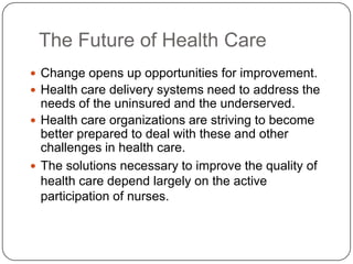 The Future of Health Care
 Change opens up opportunities for improvement.
 Health care delivery systems need to address the

needs of the uninsured and the underserved.
 Health care organizations are striving to become
better prepared to deal with these and other
challenges in health care.
 The solutions necessary to improve the quality of
health care depend largely on the active
participation of nurses.

 