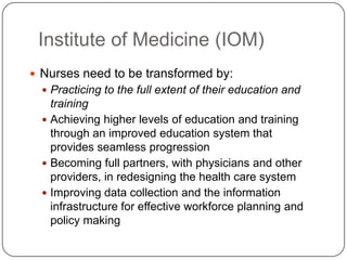 Institute of Medicine (IOM)
 Nurses need to be transformed by:
 Practicing to the full extent of their education and

training
 Achieving higher levels of education and training
through an improved education system that
provides seamless progression
 Becoming full partners, with physicians and other
providers, in redesigning the health care system
 Improving data collection and the information
infrastructure for effective workforce planning and
policy making

 