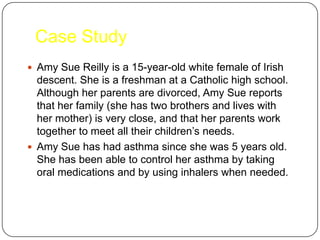 Case Study
 Amy Sue Reilly is a 15-year-old white female of Irish

descent. She is a freshman at a Catholic high school.
Although her parents are divorced, Amy Sue reports
that her family (she has two brothers and lives with
her mother) is very close, and that her parents work
together to meet all their children’s needs.
 Amy Sue has had asthma since she was 5 years old.
She has been able to control her asthma by taking
oral medications and by using inhalers when needed.

 