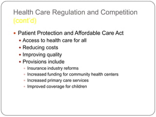 Health Care Regulation and Competition
(cont’d)
 Patient Protection and Affordable Care Act
 Access to health care for all
 Reducing costs
 Improving quality
 Provisions include
 Insurance industry reforms
 Increased funding for community health centers
 Increased primary care services
 Improved coverage for children

 