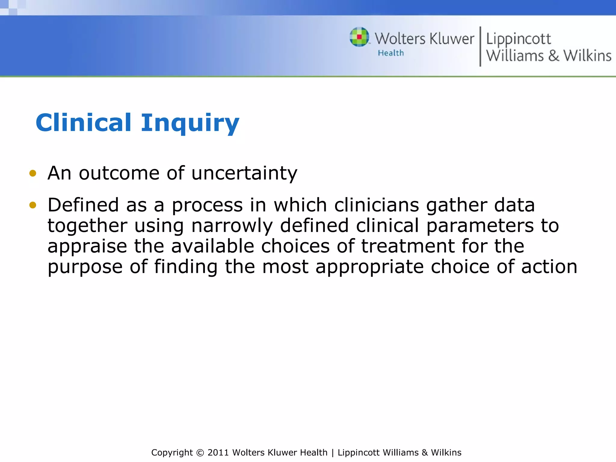 Copyright © 2011 Wolters Kluwer Health | Lippincott Williams & Wilkins
Clinical Inquiry
• An outcome of uncertainty
• Defined as a process in which clinicians gather data
together using narrowly defined clinical parameters to
appraise the available choices of treatment for the
purpose of finding the most appropriate choice of action
 